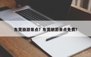 东莞旅游景点？东莞旅游景点免费？