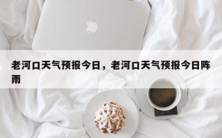 老河口天气预报今日，老河口天气预报今日阵雨