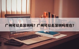 广州可以去深圳吗？广州可以去深圳吗现在？
