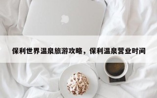 保利世界温泉旅游攻略，保利温泉营业时间