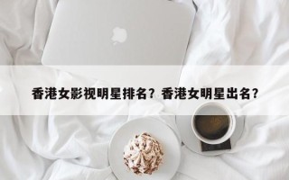 香港女影视明星排名？香港女明星出名？
