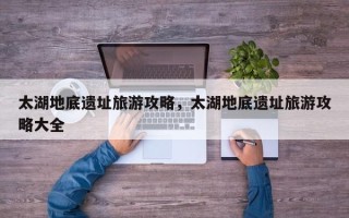 太湖地底遗址旅游攻略，太湖地底遗址旅游攻略大全