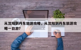 从沈阳到丹东旅游攻略，从沈阳到丹东旅游攻略一日游？