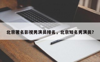 北京著名影视男演员排名，北京知名男演员？