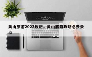黄山旅游2022攻略，黄山旅游攻略必去景点