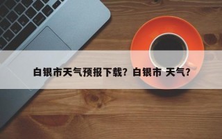 白银市天气预报下载？白银市 天气？