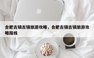 合肥古镇古镇旅游攻略，合肥古镇古镇旅游攻略路线