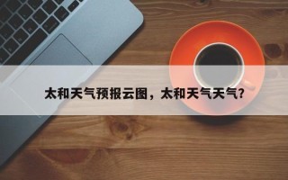太和天气预报云图，太和天气天气？