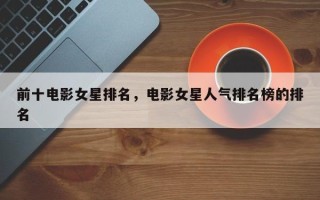 前十电影女星排名，电影女星人气排名榜的排名