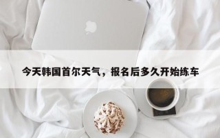 今天韩国首尔天气，报名后多久开始练车