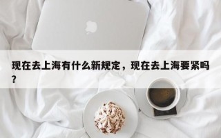现在去上海有什么新规定，现在去上海要紧吗？