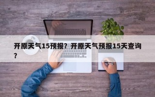 开原天气15预报？开原天气预报15天查询？