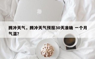 腾冲天气，腾冲天气预报30天准确 一个月气温？
