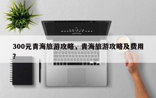 300元青海旅游攻略，青海旅游攻略及费用？