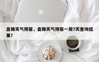 盘锦天气预报，盘锦天气预报一周7天查询结果？