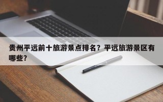 贵州平远前十旅游景点排名？平远旅游景区有哪些？