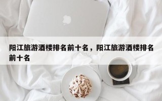 阳江旅游酒楼排名前十名，阳江旅游酒楼排名前十名