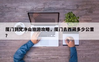 厦门到梵净山旅游攻略，厦门去西藏多少公里？