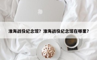 淮海战役纪念馆？淮海战役纪念馆在哪里？