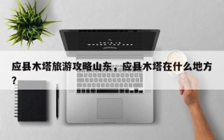 应县木塔旅游攻略山东，应县木塔在什么地方？