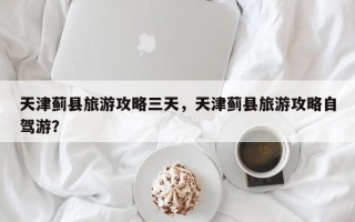 天津蓟县旅游攻略三天，天津蓟县旅游攻略自驾游？