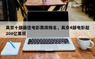 吴京十部最佳电影票房排名，吴京4部电影超200亿票房