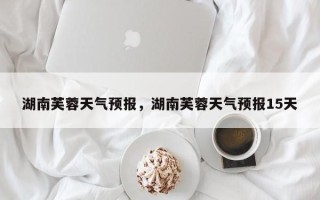 湖南芙蓉天气预报，湖南芙蓉天气预报15天