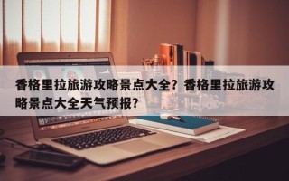 香格里拉旅游攻略景点大全？香格里拉旅游攻略景点大全天气预报？