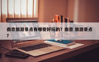 南京旅游景点有哪些好玩的？南京 旅游景点？