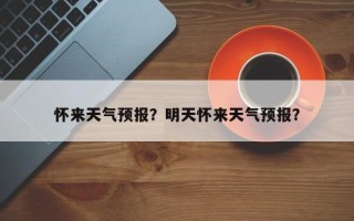 怀来天气预报？明天怀来天气预报？