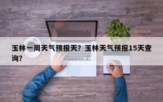 玉林一周天气预报天？玉林天气预报15天查询？