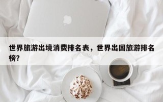世界旅游出境消费排名表，世界出国旅游排名榜？