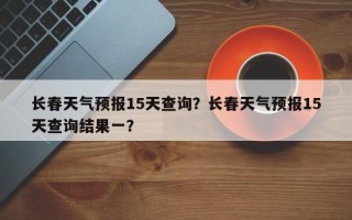 长春天气预报15天查询？长春天气预报15天查询结果一？
