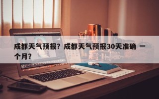 成都天气预报？成都天气预报30天准确 一个月？