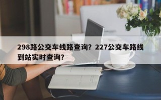 298路公交车线路查询？227公交车路线到站实时查询？