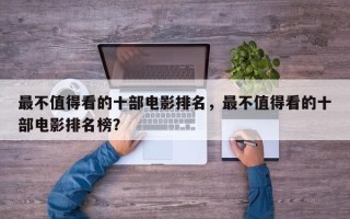 最不值得看的十部电影排名，最不值得看的十部电影排名榜？