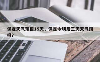 保定天气预报15天，保定今明后三天天气预报？