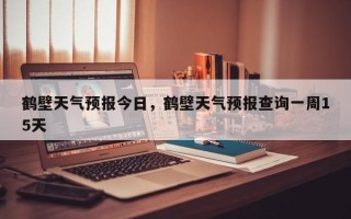 鹤壁天气预报今日，鹤壁天气预报查询一周15天