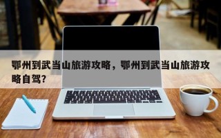 鄂州到武当山旅游攻略，鄂州到武当山旅游攻略自驾？