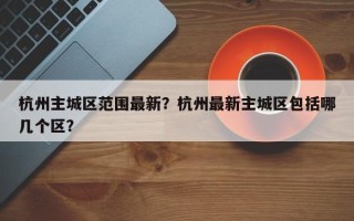 杭州主城区范围最新？杭州最新主城区包括哪几个区？