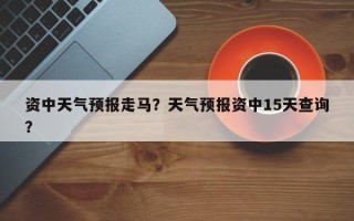 资中天气预报走马？天气预报资中15天查询？