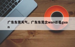 广东东莞天气，广东东莞念wan还是guan