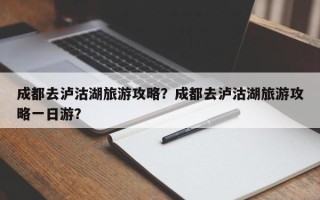 成都去泸沽湖旅游攻略？成都去泸沽湖旅游攻略一日游？