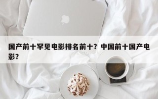 国产前十罕见电影排名前十？中国前十国产电影？