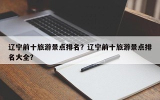 辽宁前十旅游景点排名？辽宁前十旅游景点排名大全？