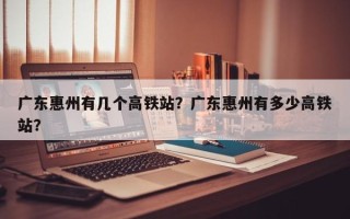 广东惠州有几个高铁站？广东惠州有多少高铁站？