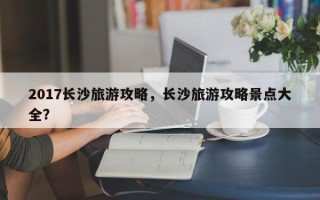 2017长沙旅游攻略，长沙旅游攻略景点大全？