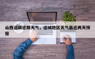 山西运城近期天气，运城地区天气最近两天预报