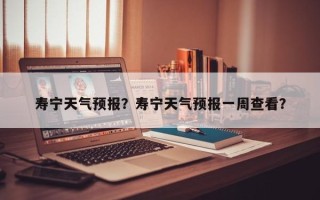 寿宁天气预报？寿宁天气预报一周查看？