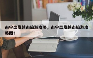南宁出发越南旅游攻略，南宁出发越南旅游攻略图？